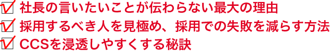 社長の言いたいことが伝わらない最大の理由／採用するべき人を見極め、採用での失敗を減らす方法／CCSを浸透しやすくする秘訣 